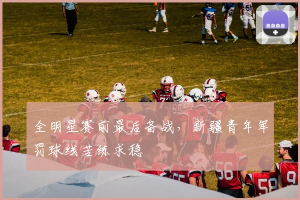 全明星赛前最后备战，新疆青年军罚球线苦练求稳