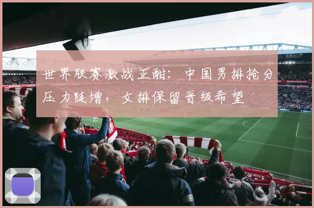 世界联赛激战正酣：中国男排抢分压力陡增，女排保留晋级希望