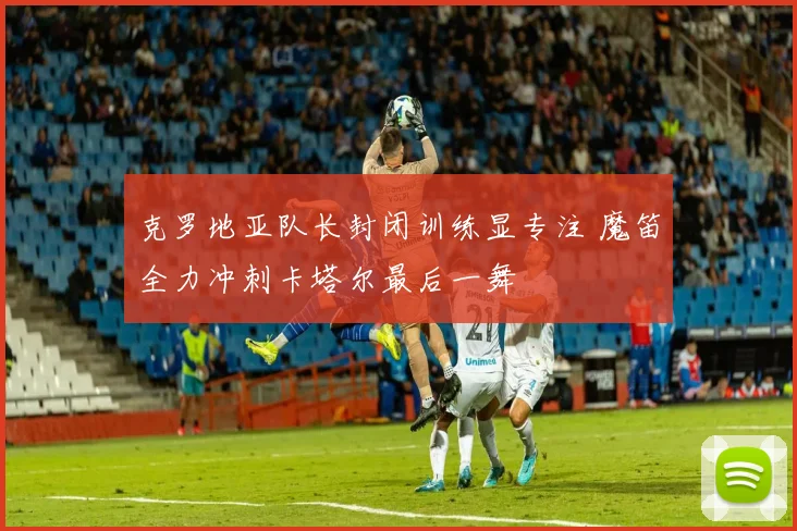 克罗地亚队长封闭训练显专注 魔笛全力冲刺卡塔尔最后一舞