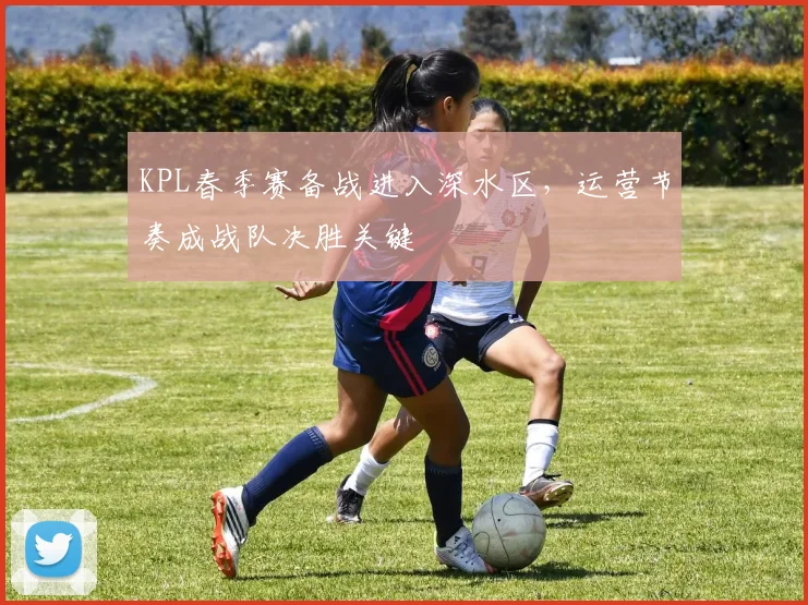 KPL春季赛备战进入深水区，运营节奏成战队决胜关键