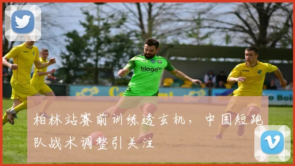 柏林站赛前训练透玄机，中国短跑队战术调整引关注