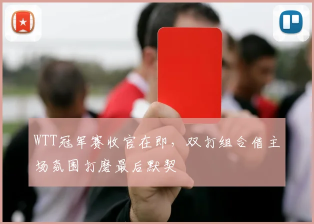 WTT冠军赛收官在即，双打组合借主场氛围打磨最后默契
