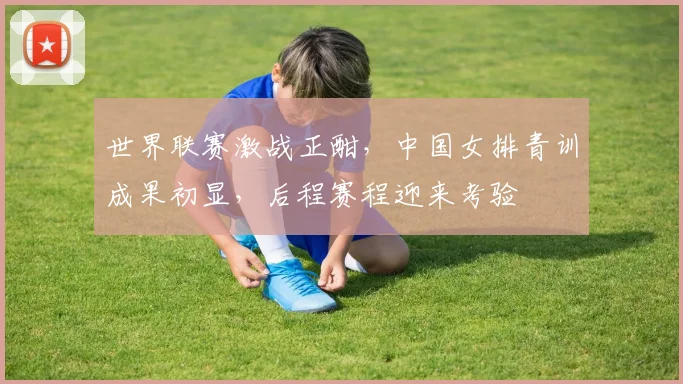 世界联赛激战正酣，中国女排青训成果初显，后程赛程迎来考验