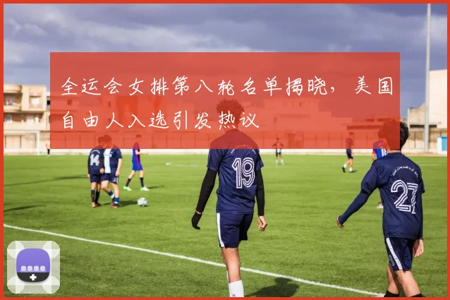 全运会女排第八轮名单揭晓，美国自由人入选引发热议