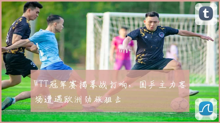 WTT冠军赛揭幕战打响，国乒主力客场遭遇欧洲劲旅狙击