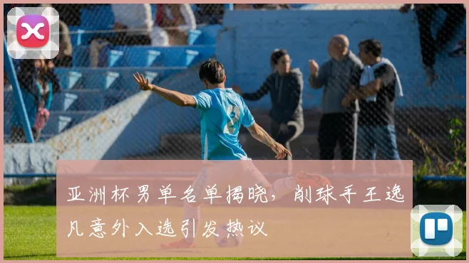 亚洲杯男单名单揭晓，削球手王逸凡意外入选引发热议