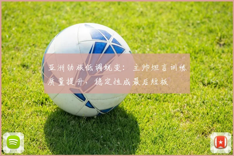 亚洲劲旅低调蜕变：主帅坦言训练质量提升，稳定性成最后短板