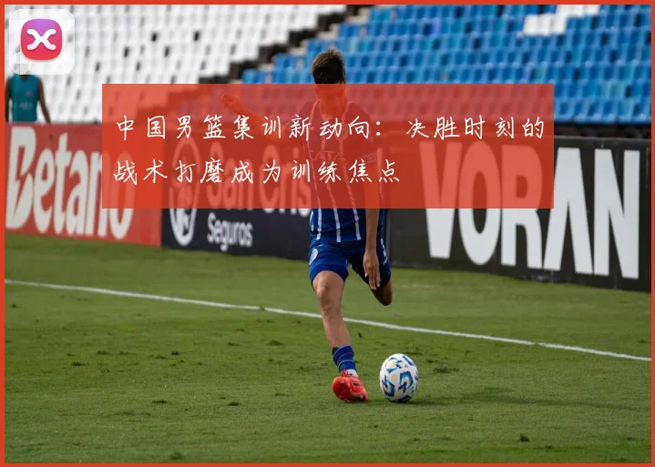 中国男篮集训新动向：决胜时刻的战术打磨成为训练焦点