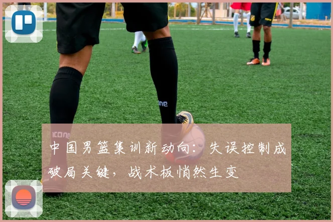 中国男篮集训新动向：失误控制成破局关键，战术板悄然生变