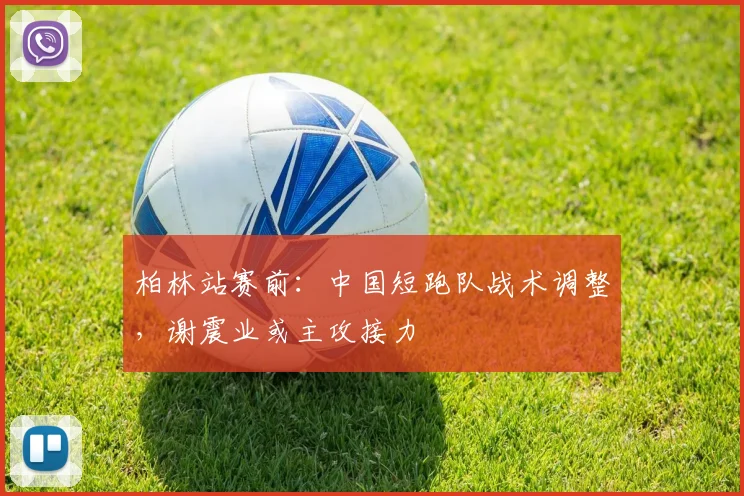 柏林站赛前：中国短跑队战术调整，谢震业或主攻接力