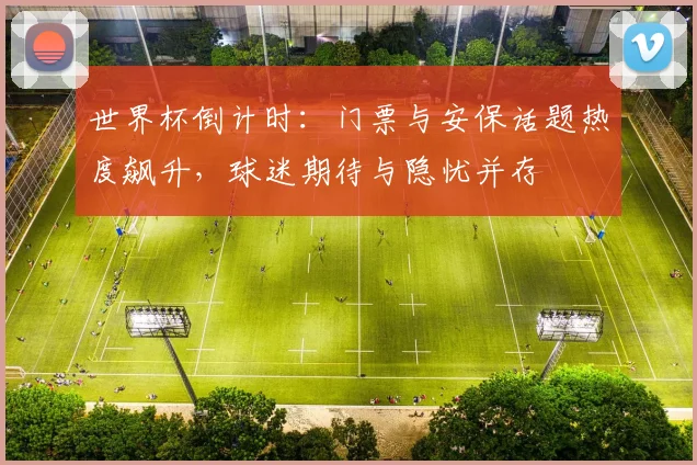 世界杯倒计时：门票与安保话题热度飙升，球迷期待与隐忧并存