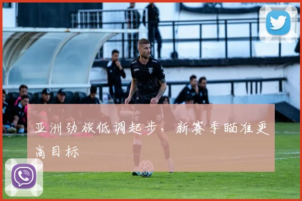 亚洲劲旅低调起步，新赛季瞄准更高目标