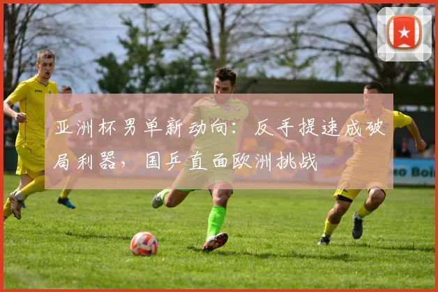 亚洲杯男单新动向：反手提速成破局利器，国乒直面欧洲挑战