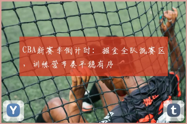 CBA新赛季倒计时：掘金全队抵赛区，训练营节奏平稳有序