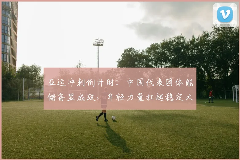 亚运冲刺倒计时：中国代表团体能储备显成效，年轻力量扛起稳定大旗