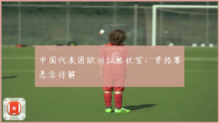 中国代表团欧洲拉练收官，资格赛悬念待解
