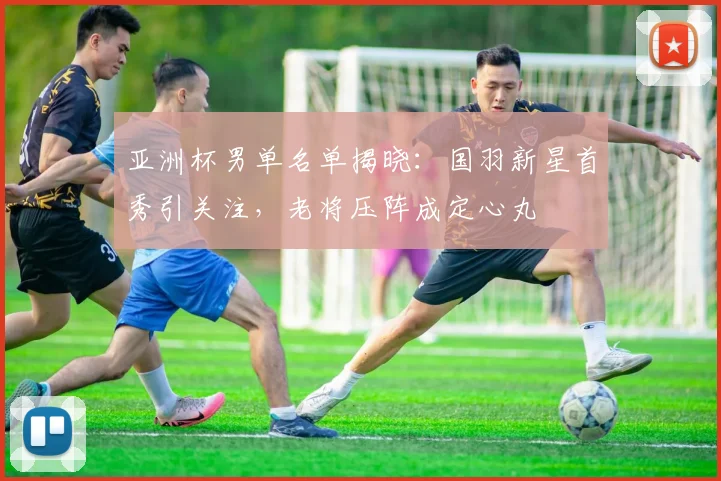 亚洲杯男单名单揭晓：国羽新星首秀引关注，老将压阵成定心丸