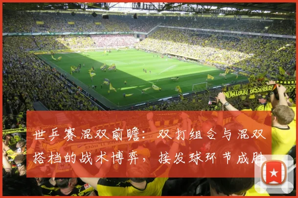 世乒赛混双前瞻：双打组合与混双搭档的战术博弈，接发球环节成胜负手