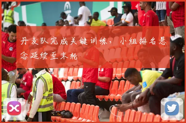 丹麦队完成关键训练，小组排名悬念延续至末轮
