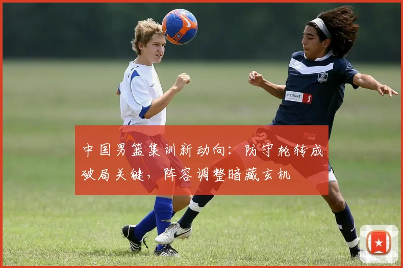中国男篮集训新动向：防守轮转成破局关键，阵容调整暗藏玄机