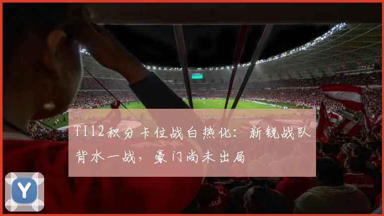 TI12积分卡位战白热化：新锐战队背水一战，豪门尚未出局