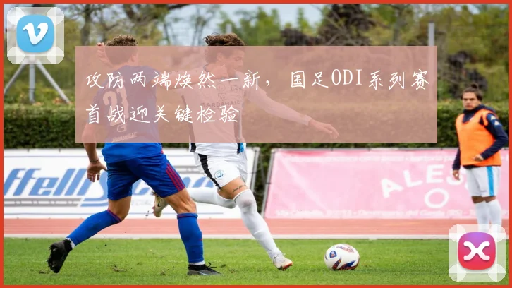 攻防两端焕然一新，国足ODI系列赛首战迎关键检验