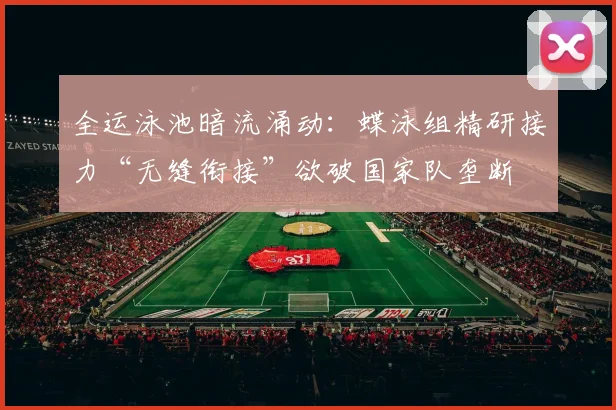 全运泳池暗流涌动：蝶泳组精研接力“无缝衔接”欲破国家队垄断