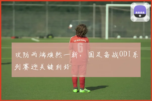 攻防两端焕然一新，国足备战ODI系列赛迎关键利好