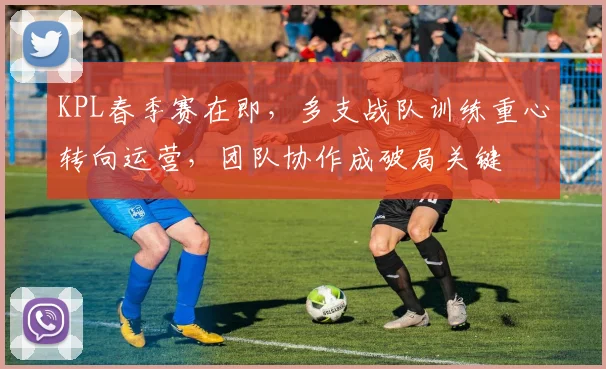 KPL春季赛在即，多支战队训练重心转向运营，团队协作成破局关键