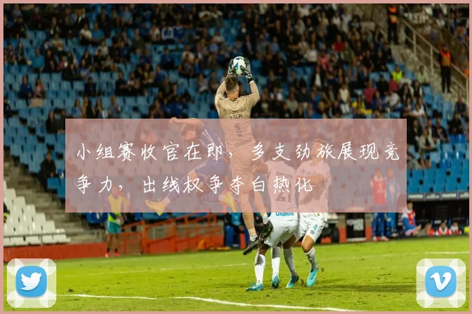小组赛收官在即，多支劲旅展现竞争力，出线权争夺白热化