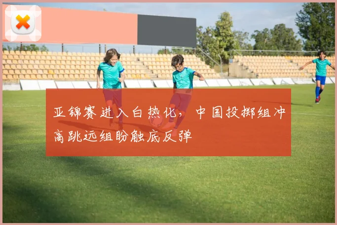 亚锦赛进入白热化，中国投掷组冲高跳远组盼触底反弹