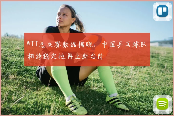 WTT总决赛数据揭晓，中国乒乓球队相持稳定性再上新台阶
