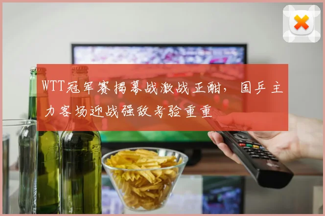 WTT冠军赛揭幕战激战正酣，国乒主力客场迎战强敌考验重重