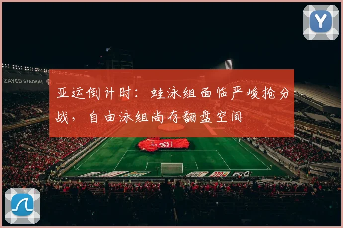 亚运倒计时：蛙泳组面临严峻抢分战，自由泳组尚存翻盘空间