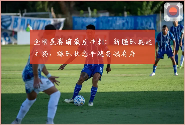 全明星赛前最后冲刺：新疆队抵达主场，球队状态平稳备战有序