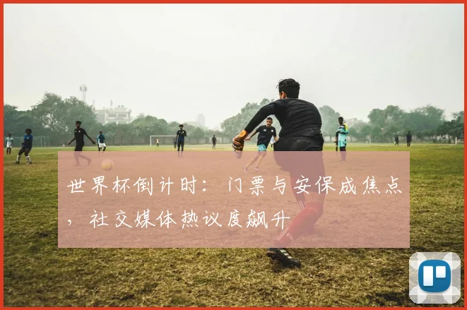 世界杯倒计时：门票与安保成焦点，社交媒体热议度飙升